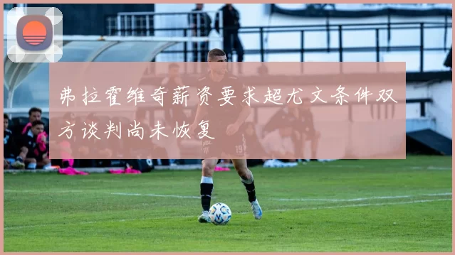 弗拉霍维奇薪资要求超尤文条件双方谈判尚未恢复
