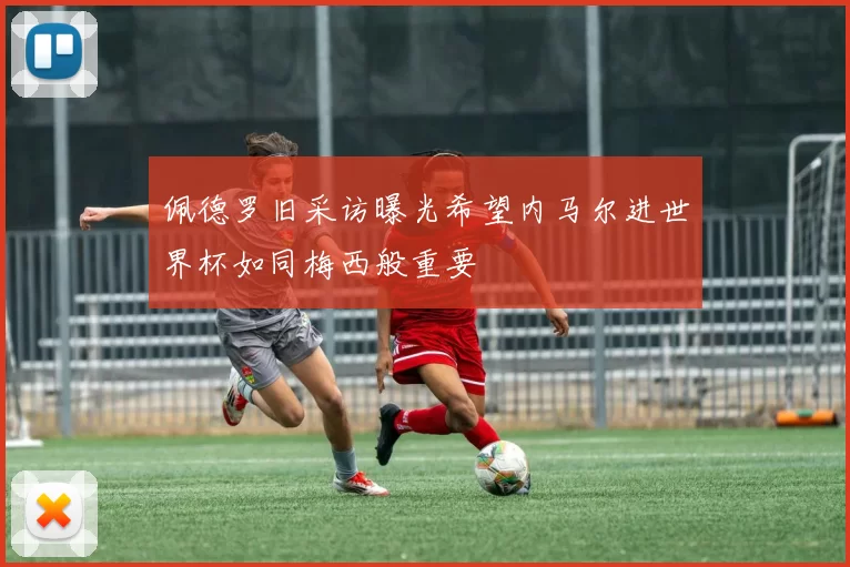 佩德罗旧采访曝光希望内马尔进世界杯如同梅西般重要