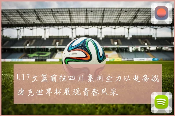 U17女篮前往四川集训全力以赴备战捷克世界杯展现青春风采