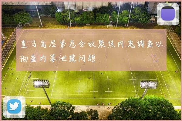 皇马高层紧急会议聚焦内鬼调查以彻查内幕泄露问题