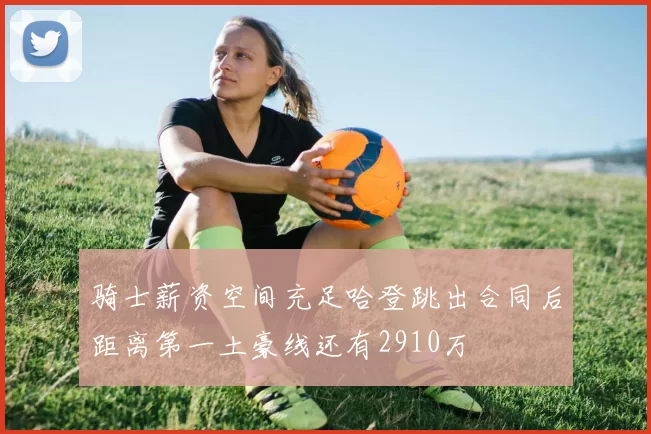 骑士薪资空间充足哈登跳出合同后距离第一土豪线还有2910万