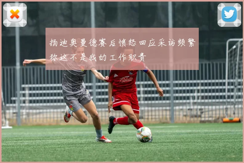 扬迪奥曼德赛后愤怒回应采访频繁称这不是我的工作职责