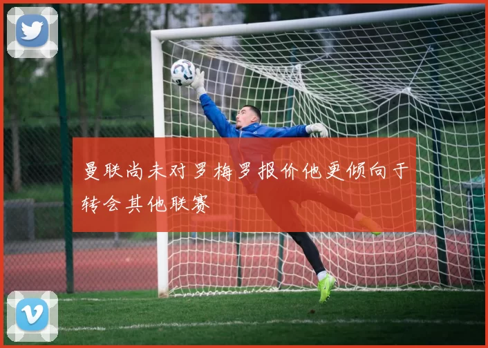 曼联尚未对罗梅罗报价他更倾向于转会其他联赛