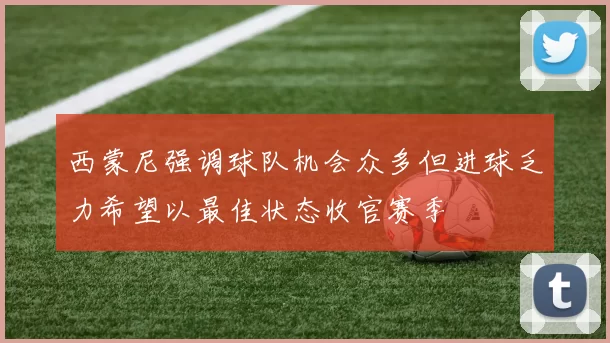 西蒙尼强调球队机会众多但进球乏力希望以最佳状态收官赛季