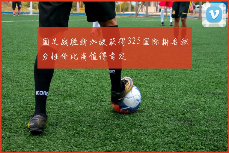 国足战胜新加坡获得325国际排名积分性价比高值得肯定