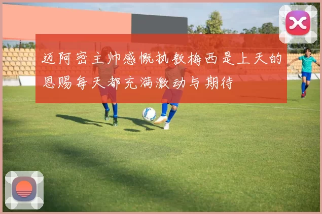 迈阿密主帅感慨执教梅西是上天的恩赐每天都充满激动与期待