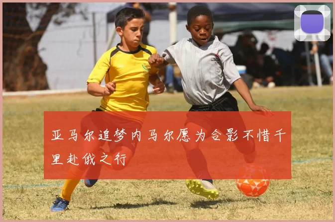 亚马尔追梦内马尔愿为合影不惜千里赴俄之行