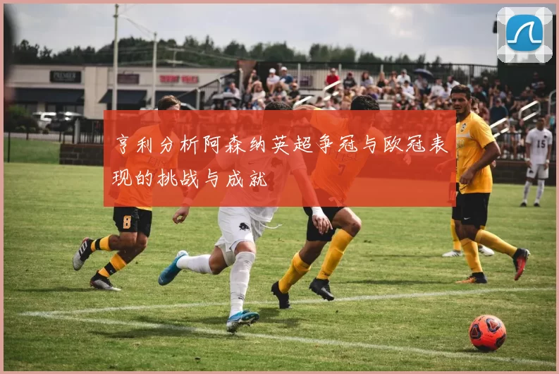 亨利分析阿森纳英超争冠与欧冠表现的挑战与成就