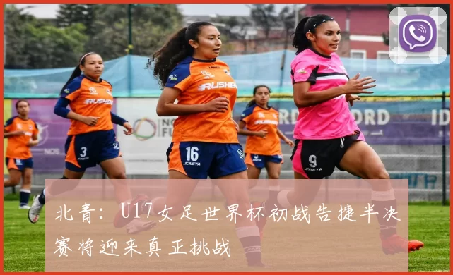 北青：U17女足世界杯初战告捷半决赛将迎来真正挑战
